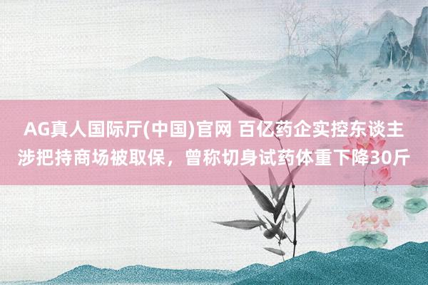 AG真人国际厅(中国)官网 百亿药企实控东谈主涉把持商场被取保,曾称切身试药体重下降30斤