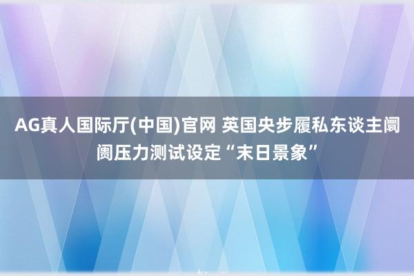 AG真人国际厅(中国)官网 英国央步履私东谈主阛阓压力测试设定“末日景象”