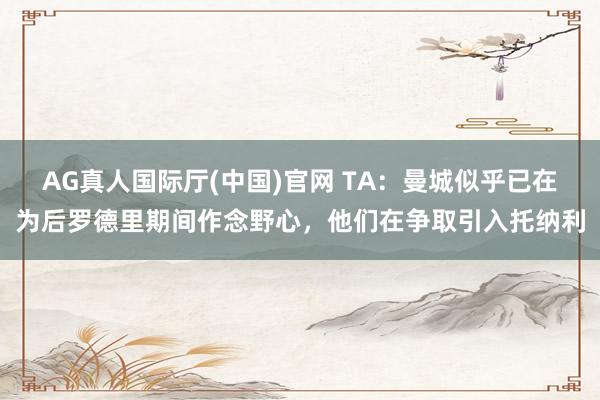 AG真人国际厅(中国)官网 TA:曼城似乎已在为后罗德里期间作念野心,他们在争取引入托纳利