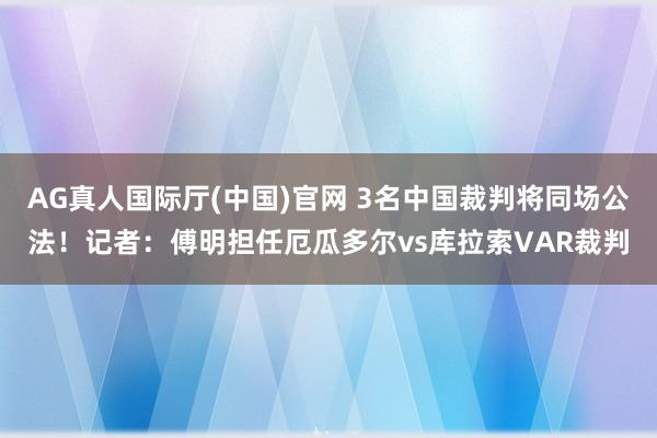 AG真人国际厅(中国)官网 3名中国裁判将同场公法!记者:傅明担任厄瓜多尔vs库拉索VAR裁判