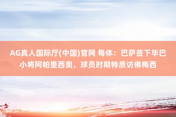 AG真人国际厅(中国)官网 每体:巴萨签下毕巴小将阿帕里西奥,球员时期特质访佛梅西