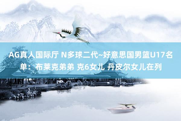 AG真人国际厅 N多球二代~好意思国男篮U17名单:布莱克弟弟 克6女儿 丹皮尔女儿在列